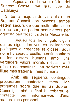 Aquesta és la web oficial del Suprem Consell del grau 33è de Catalunya.    Si bé la majoria de visitants a un Suprem Consell son Maçons, també estem segurs de que molts altres que no ho són, es poden sentir atrets per aquesta part filosòfica de la Maçoneria.         Sigueu tots benvinguts siguin quines siguin les vostres inclinacions polítiques o creences religioses, aquí no hi ha secrets ocults, només aspirem a fer essers humans amb uns verdaders valors morals i ètics  a fi efecte de construir una societat més lliure més fraternal i més humana.     Amb els següents continguts procurarem contestar totes les preguntes sobre què és un Suprem Consell, també al final hi trobareu el contacte per informar-vos d’una manera més personal.